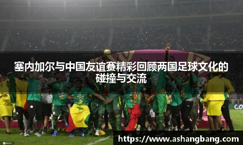 塞内加尔与中国友谊赛精彩回顾两国足球文化的碰撞与交流