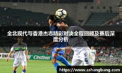 全北现代与香港杰志精彩对决全程回顾及赛后深度分析