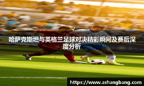 哈萨克斯坦与英格兰足球对决精彩瞬间及赛后深度分析